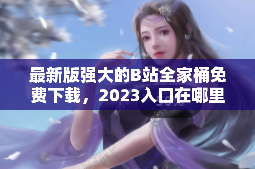 最新版強(qiáng)大的B站全家桶免費(fèi)下載，2023入口在哪里？