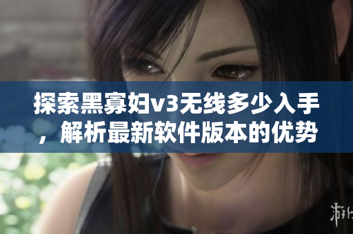 探索黑寡婦v3無線多少入手，解析最新軟件版本的優(yōu)勢和亮點