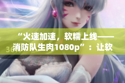“火速加速，軟糯上線——消防隊生肉1080p”：讓軟件崛起勢如火熱！