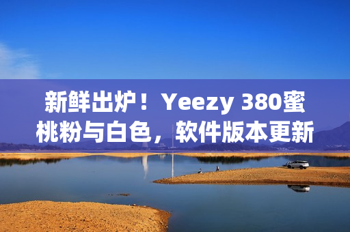 新鮮出爐！Yeezy 380蜜桃粉與白色，軟件版本更新兌換教程分享