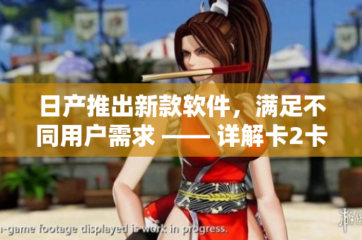 日產(chǎn)推出新款軟件，滿(mǎn)足不同用戶(hù)需求 —— 詳解卡2卡3卡4卡精品