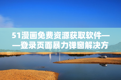 51漫畫(huà)免費(fèi)資源獲取軟件——登錄頁(yè)面暴力彈窗解決方案