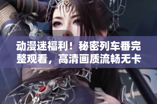 動漫迷福利！秘密列車番完整觀看，高清畫質流暢無卡頓！