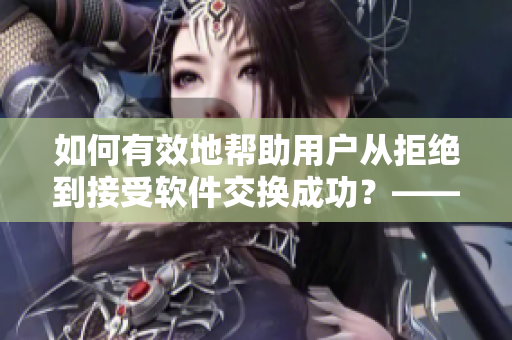 如何有效地幫助用戶(hù)從拒絕到接受軟件交換成功？——營(yíng)銷(xiāo)經(jīng)驗(yàn)分享