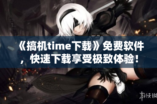 《搞機(jī)time下載》免費(fèi)軟件，快速下載享受極致體驗(yàn)！-嘉興