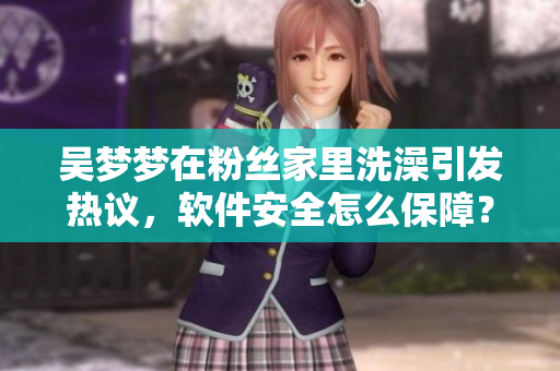 吳夢(mèng)夢(mèng)在粉絲家里洗澡引發(fā)熱議，軟件安全怎么保障？