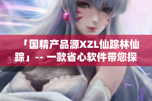 「國(guó)精產(chǎn)品源XZL仙蹤林仙蹤」-- 一款省心軟件帶您探尋健康生活