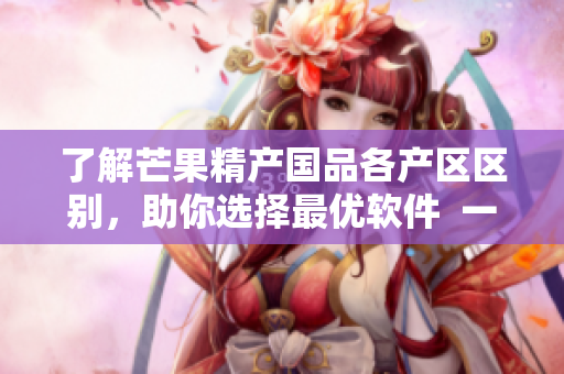 了解芒果精產(chǎn)國(guó)品各產(chǎn)區(qū)區(qū)別，助你選擇最優(yōu)軟件  一二三產(chǎn)區(qū)區(qū)別淺析