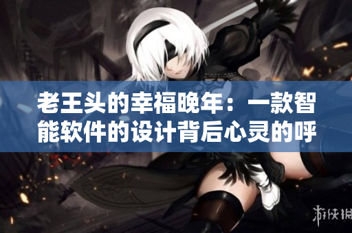 老王頭的幸福晚年：一款智能軟件的設(shè)計(jì)背后心靈的呼喚