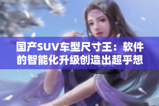 國產(chǎn)SUV車型尺寸王：軟件的智能化升級創(chuàng)造出超乎想象的駕駛體驗