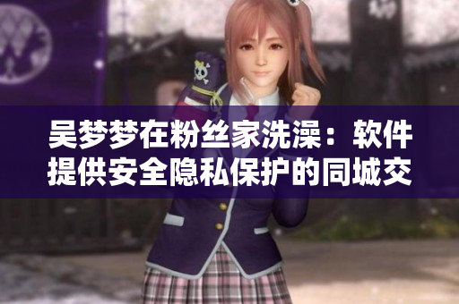 吳夢夢在粉絲家洗澡：軟件提供安全隱私保護的同城交友平臺