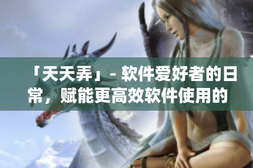 「天天弄」- 軟件愛(ài)好者的日常，賦能更高效軟件使用的 tips