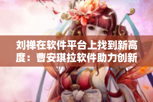 劉禪在軟件平臺(tái)上找到新高度：曹安琪拉軟件助力創(chuàng)新突破