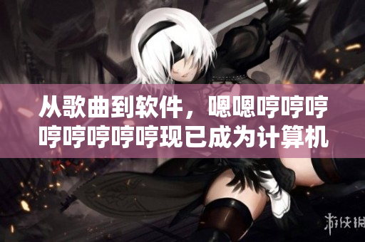 從歌曲到軟件，嗯嗯哼哼哼哼哼哼哼哼現(xiàn)已成為計算機(jī)智能技術(shù)的代表