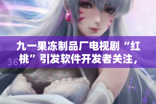 九一果凍制品廠電視劇“紅桃”引發(fā)軟件開發(fā)者關(guān)注，探究其技術(shù)革新策略