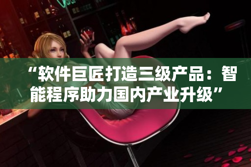 “軟件巨匠打造三級產(chǎn)品：智能程序助力國內產(chǎn)業(yè)升級”