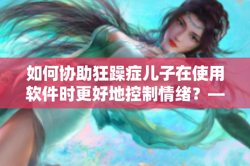 如何協(xié)助狂躁癥兒子在使用軟件時更好地控制情緒？——一位媽媽的故事