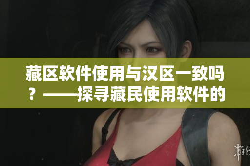 藏區(qū)軟件使用與漢區(qū)一致嗎？——探尋藏民使用軟件的習(xí)慣和需求
