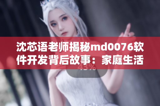 沈芯語老師揭秘md0076軟件開發(fā)背后故事：家庭生活中的啟示