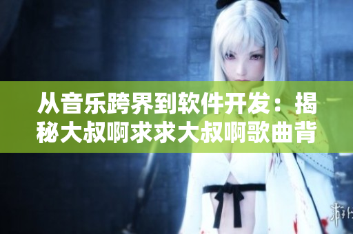 從音樂跨界到軟件開發(fā)：揭秘大叔啊求求大叔啊歌曲背后的軟件故事