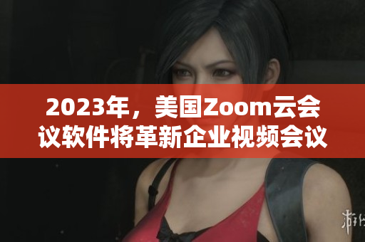 2023年，美國Zoom云會議軟件將革新企業(yè)視頻會議！