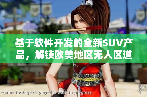 基于軟件開發(fā)的全新SUV產(chǎn)品，解鎖歐美地區(qū)無人區(qū)道路行駛安全新標準