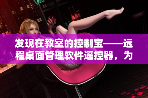 發(fā)現(xiàn)在教室的控制寶——遠(yuǎn)程桌面管理軟件遙控器，為班級(jí)教學(xué)助力