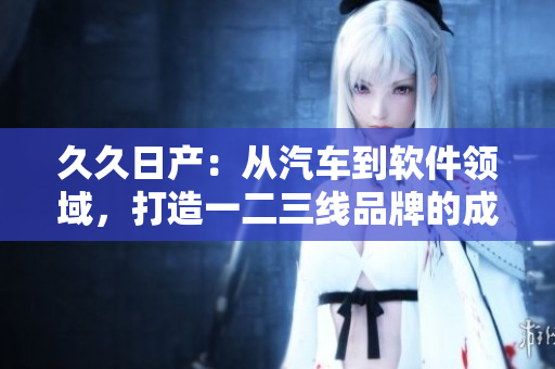 久久日產(chǎn)：從汽車到軟件領(lǐng)域，打造一二三線品牌的成功之路