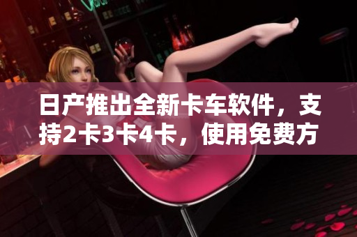 日產(chǎn)推出全新卡車(chē)軟件，支持2卡3卡4卡，使用免費(fèi)方便快捷
