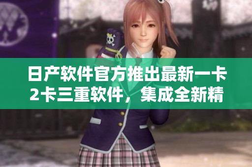 日產(chǎn)軟件官方推出最新一卡2卡三重軟件，集成全新精品功能