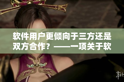 軟件用戶(hù)更傾向于三方還是雙方合作？——一項(xiàng)關(guān)于軟件合作模式的調(diào)查