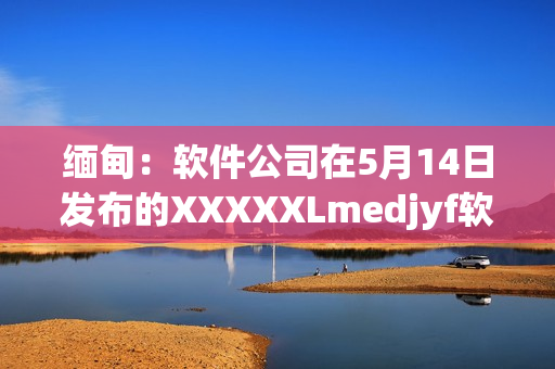 緬甸：軟件公司在5月14日發(fā)布的XXXXXLmedjyf軟件引發(fā)關(guān)注