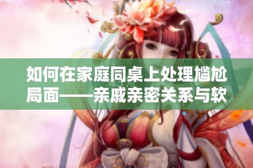 如何在家庭同桌上處理尷尬局面——親戚親密關(guān)系與軟件應(yīng)用的對(duì)話技巧