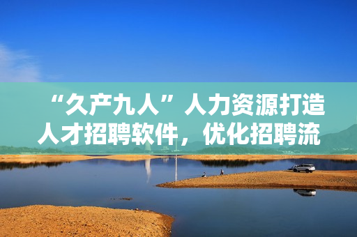 “久產(chǎn)九人”人力資源打造人才招聘軟件，優(yōu)化招聘流程，提升企業(yè)效能