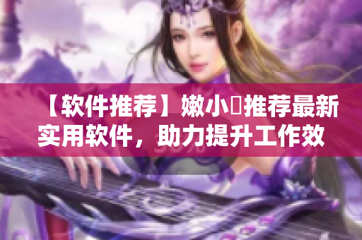 【軟件推薦】嫩小槡推薦最新實(shí)用軟件，助力提升工作效率