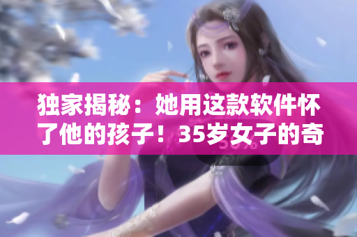 獨家揭秘：她用這款軟件懷了他的孩子！35歲女子的奇妙經(jīng)歷