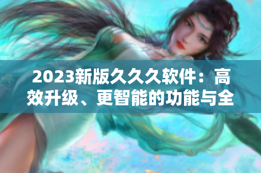 2023新版久久久軟件：高效升級、更智能的功能與全新用戶體驗(yàn)