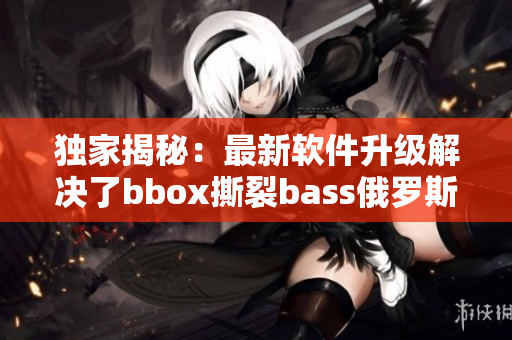 獨(dú)家揭秘：最新軟件升級(jí)解決了bbox撕裂bass俄羅斯問(wèn)題！