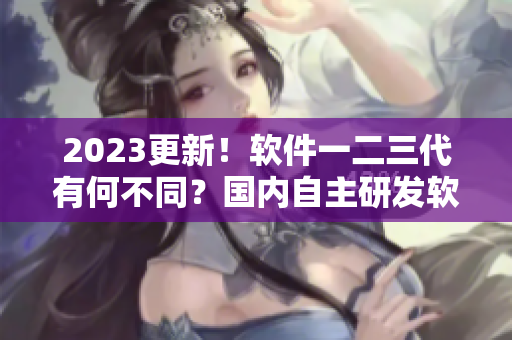 2023更新！軟件一二三代有何不同？國(guó)內(nèi)自主研發(fā)軟件區(qū)別解析