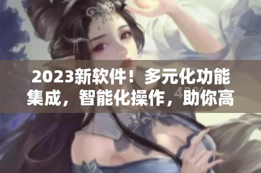 2023新軟件！多元化功能集成，智能化操作，助你高效工作！