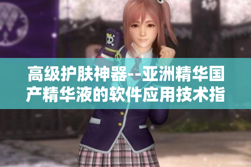 高級(jí)護(hù)膚神器--亞洲精華國(guó)產(chǎn)精華液的軟件應(yīng)用技術(shù)指南