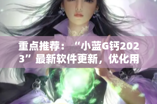 重點推薦：“小藍(lán)G鈣2023”最新軟件更新，優(yōu)化用戶體驗