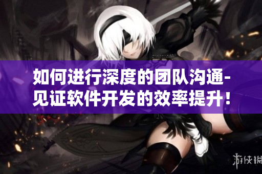 如何進(jìn)行深度的團(tuán)隊(duì)溝通-見證軟件開發(fā)的效率提升！