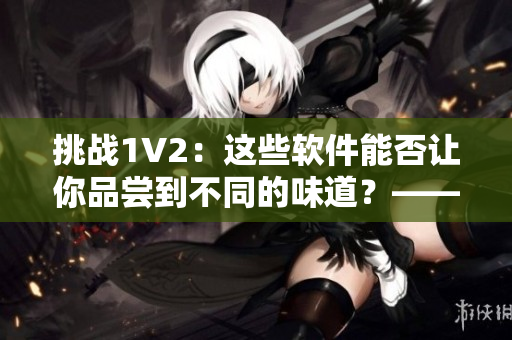 挑戰(zhàn)1V2：這些軟件能否讓你品嘗到不同的味道？——商洛筆趣閣