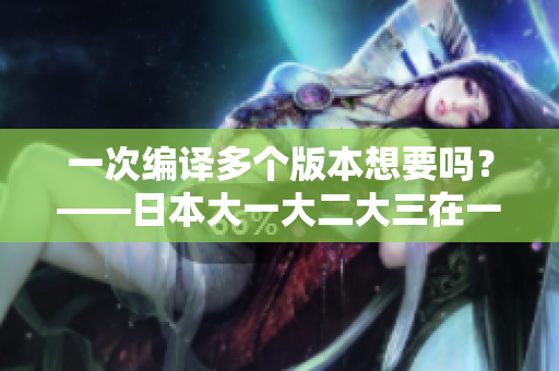 一次編譯多個(gè)版本想要嗎？——日本大一大二大三在一起讀的軟件編譯技巧