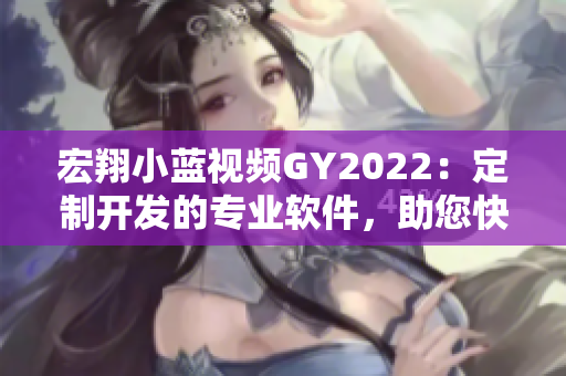宏翔小藍視頻GY2022：定制開發(fā)的專業(yè)軟件，助您快速實現個性化需求