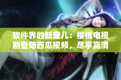 軟件界的新寵兒：櫻桃電視劇登陸西瓜視頻，盡享高清享受