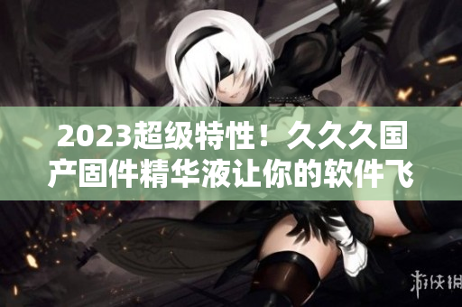 2023超級特性！久久久國產(chǎn)固件精華液讓你的軟件飛速升級