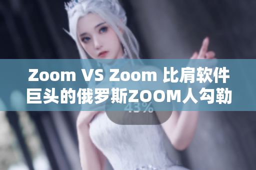 Zoom VS Zoom 比肩軟件巨頭的俄羅斯ZOOM人勾勒崛起之路
