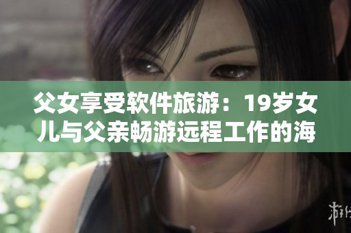 父女享受軟件旅游：19歲女兒與父親暢游遠(yuǎn)程工作的海島度假勝地